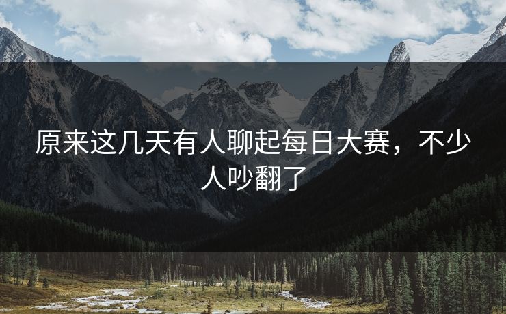 原来这几天有人聊起每日大赛,不少人吵翻了 原来这几天有人聊起每日大赛,不少人吵翻了