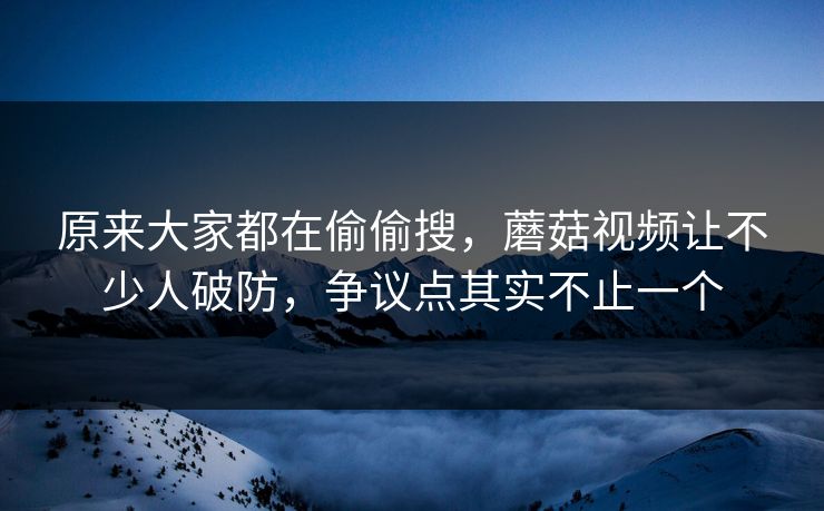 原来大家都在偷偷搜,蘑菇视频让不少人破防,争议点其实不止一个 原来大家都在偷偷搜,蘑菇视频让不少人破防,争议点其实不止一个