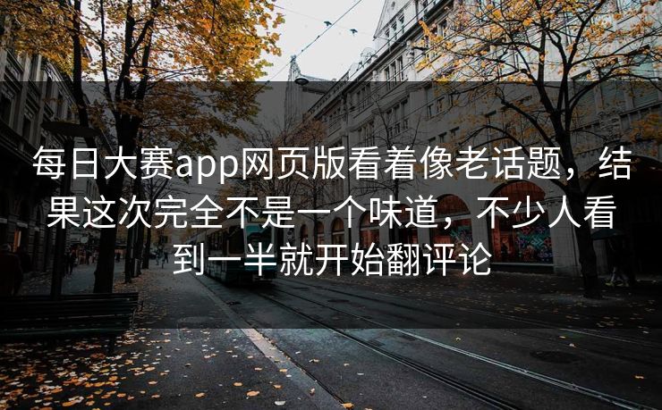 每日大赛app网页版看着像老话题,结果这次完全不是一个味道,不少人看到一半就开始翻评论 每日大赛app网页版看着像老话题,结果这次完全不是一个味道,不少人看到一半就开始翻评论