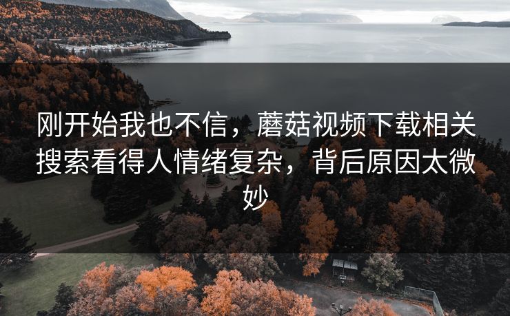 刚开始我也不信,蘑菇视频下载相关搜索看得人情绪复杂,背后原因太微妙 刚开始我也不信,蘑菇视频下载相关搜索看得人情绪复杂,背后原因太微妙
