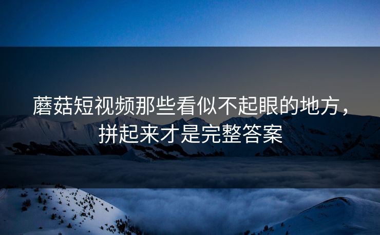 蘑菇短视频那些看似不起眼的地方,拼起来才是完整答案 蘑菇短视频那些看似不起眼的地方,拼起来才是完整答案