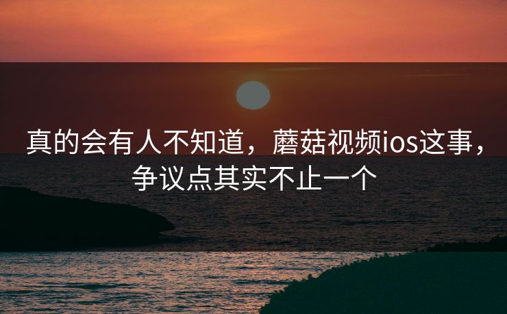 真的会有人不知道,蘑菇视频ios这事,争议点其实不止一个 真的会有人不知道,蘑菇视频ios这事,争议点其实不止一个