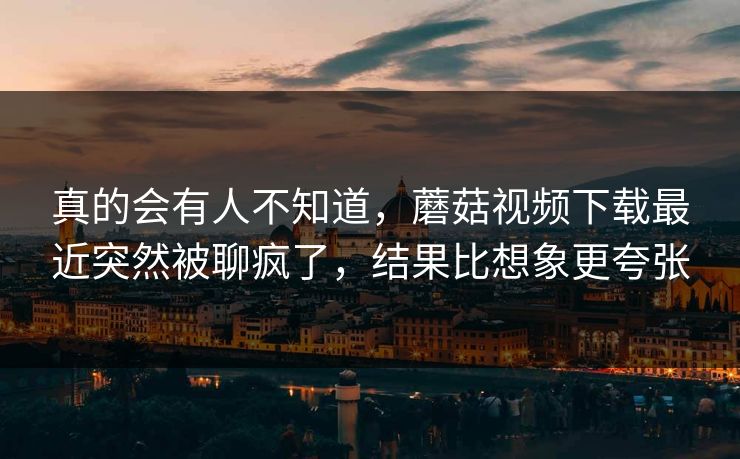 真的会有人不知道,蘑菇视频下载最近突然被聊疯了,结果比想象更夸张 真的会有人不知道,蘑菇视频下载最近突然被聊疯了,结果比想象更夸张