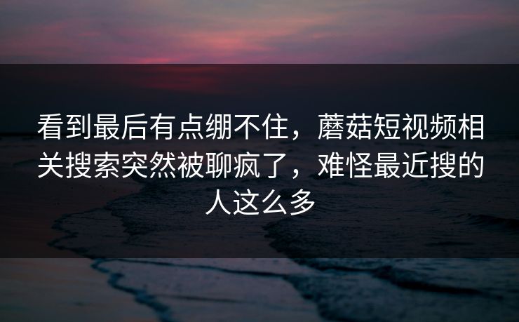 看到最后有点绷不住,蘑菇短视频相关搜索突然被聊疯了,难怪最近搜的人这么多 看到最后有点绷不住,蘑菇短视频相关搜索突然被聊疯了,难怪最近搜的人这么多