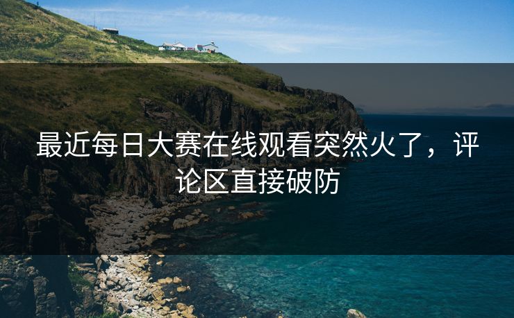 最近每日大赛在线观看突然火了,评论区直接破防 最近每日大赛在线观看突然火了,评论区直接破防